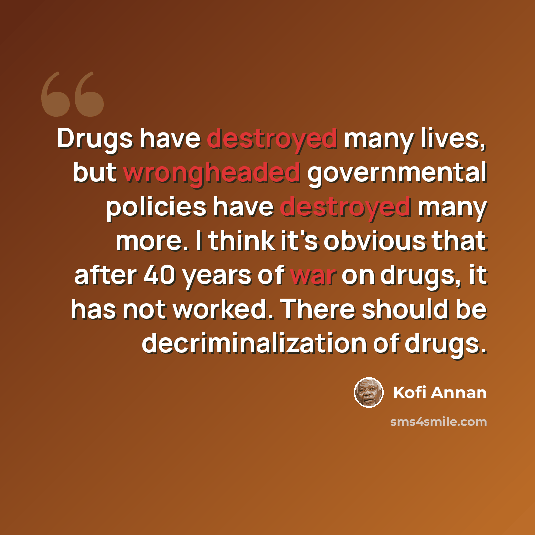 “Drugs have destroyed many lives, but wrongheaded governmental policies have destroyed many more. I think it's obvious that after 40 years of war on drugs, it has not worked. There should be decriminalization of drugs.” quote by Kofi Annan