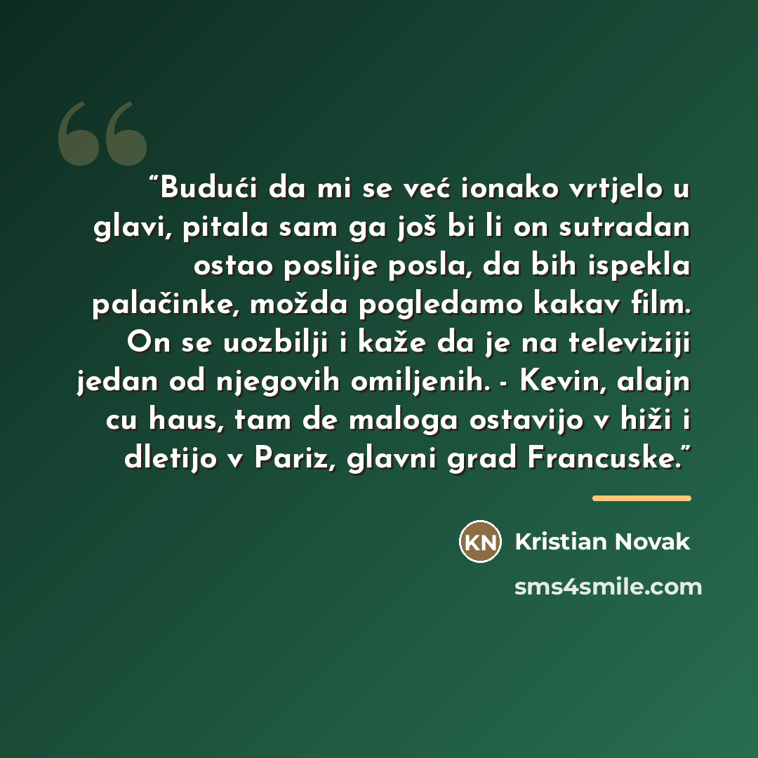 “Budući da mi se već ionako vrtjelo u glavi, pitala sam ga još bi li on sutradan ostao poslije posla, da bih ispekla palačinke, možda pogledamo kakav film. On se uozbilji i kaže da je na televiziji jedan od njegovih omiljenih. - Kevin, alajn cu haus, tam de maloga ostavijo v hiži i dletijo v Pariz…” quote by Kristian Novak