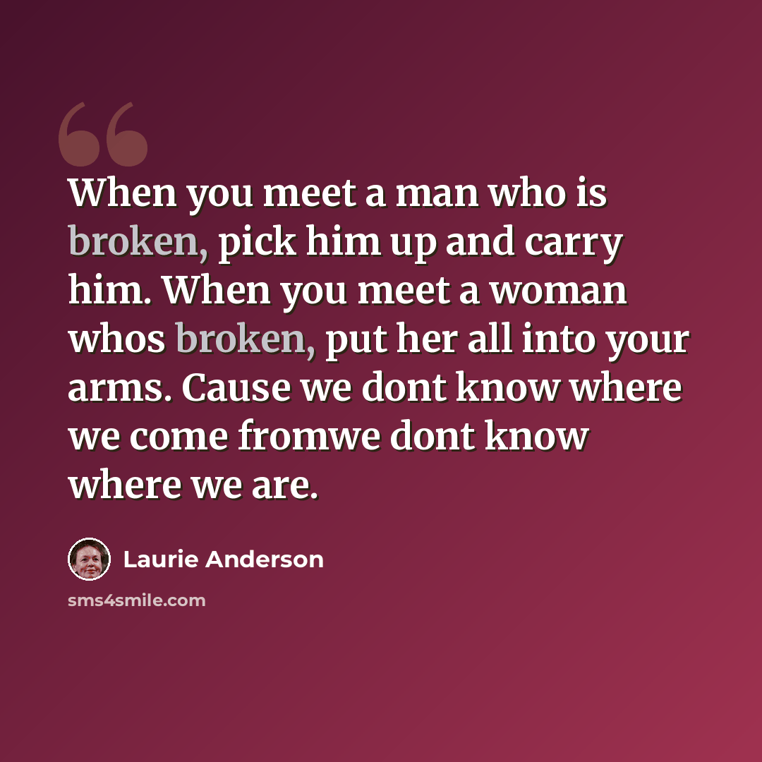 “When you meet a man who is broken, pick him up and carry him. When you meet a woman whos broken, put her all into your arms. Cause we dont know where we come fromwe dont know where we are.” quote by Laurie Anderson