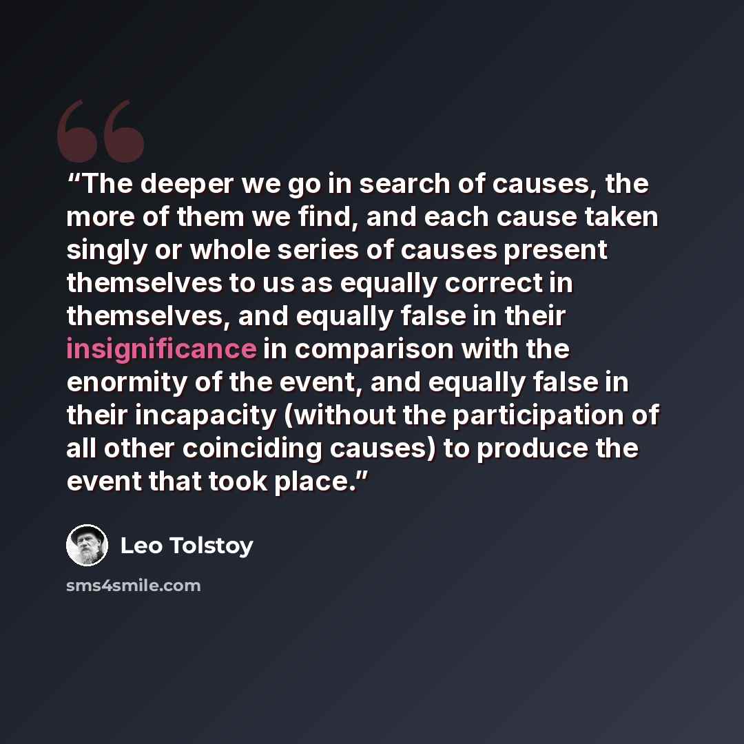 “The deeper we go in search of causes, the more of them we find, and each cause taken singly or whole series of causes present themselves to us as equally correct in themselves, and equally false in their insignificance in comparison with the enormity of the event, and equally false in their…” quote by Leo Tolstoy