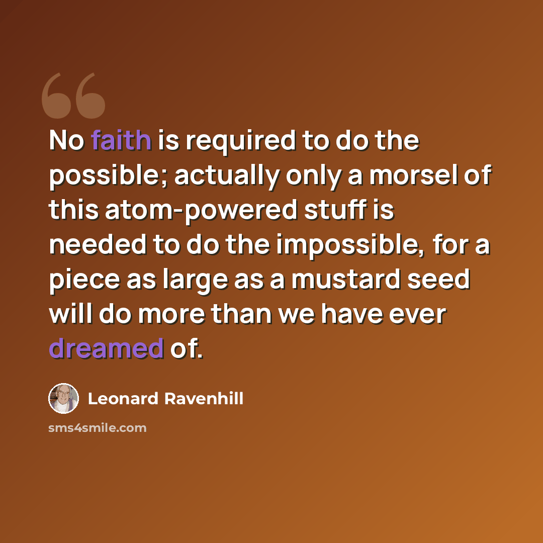 “No faith is required to do the possible; actually only a morsel of this atom-powered stuff is needed to do the impossible, for a piece as large as a mustard seed will do more than we have ever dreamed of.” quote by Leonard Ravenhill