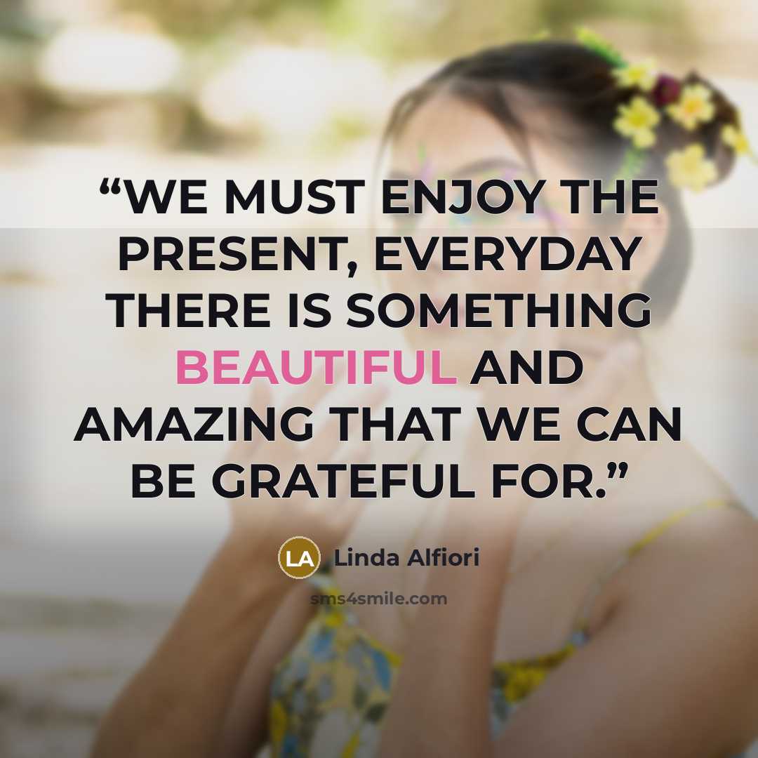 “WE MUST ENJOY THE PRESENT, EVERYDAY THERE IS SOMETHING BEAUTIFUL AND AMAZING THAT WE CAN BE GRATEFUL FOR.” quote by Linda Alfiori