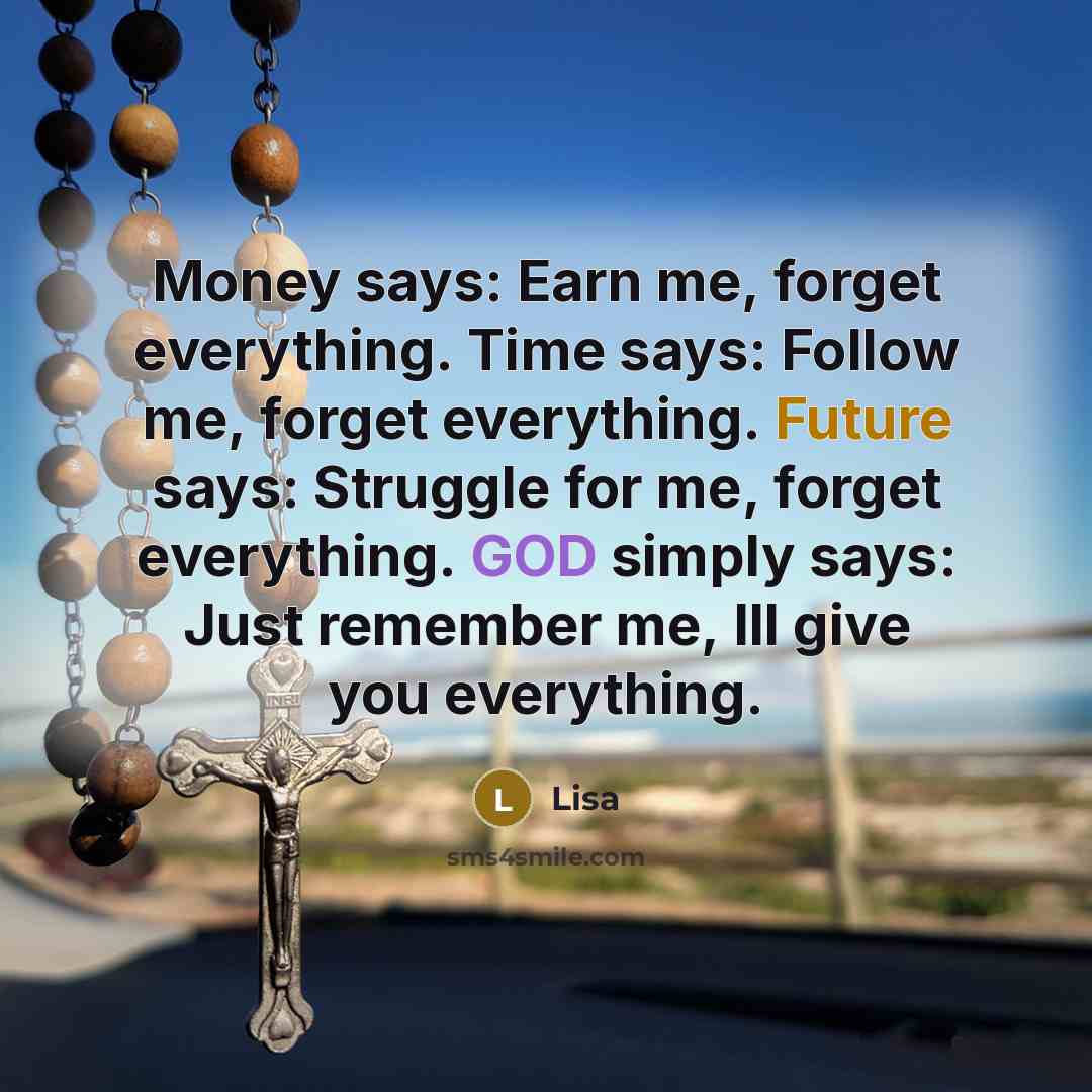 “Money says: Earn me, forget everything. Time says: Follow me, forget everything. Future says: Struggle for me, forget everything. GOD simply says: Just remember me, Ill give you everything.” quote by Lisa