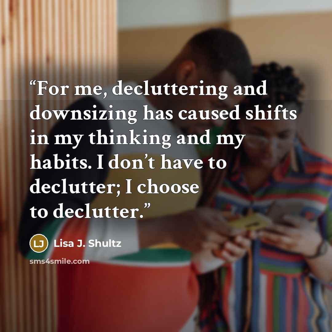 “For me, decluttering and downsizing has caused shifts in my thinking and my habits. I don’t have to declutter; I choose to declutter.” quote by Lisa J. Shultz