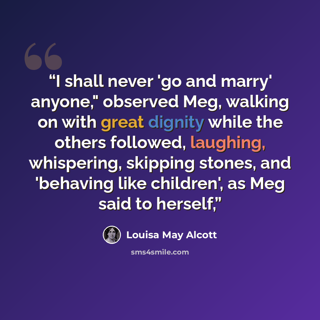 “I shall never 'go and marry' anyone," observed Meg, walking on with great dignity while the others followed, laughing, whispering, skipping stones, and 'behaving like children', as Meg said to herself,” quote by Louisa May Alcott