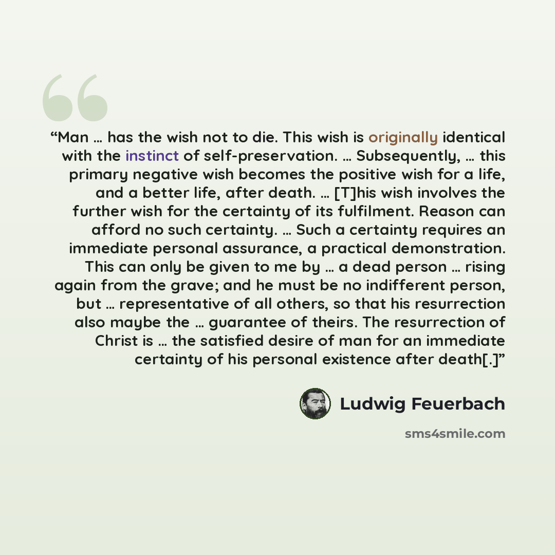 “Man … has the wish not to die. This wish is originally identical with the instinct of self-preservation. … Subsequently, … this primary negative wish becomes the positive wish for a life, and a better life, after death. … [T]his wish involves the further wish for the certainty of its fulfilment…” quote by Ludwig Feuerbach