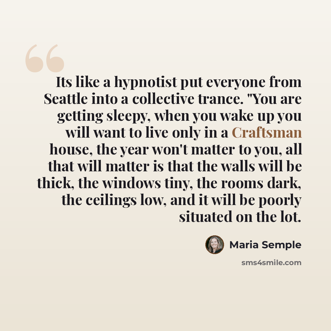 “Its like a hypnotist put everyone from Seattle into a collective trance. "You are getting sleepy, when you wake up you will want to live only in a Craftsman house, the year won't matter to you, all that will matter is that the walls will be thick, the windows tiny, the rooms dark, the ceilings…” quote by Maria Semple