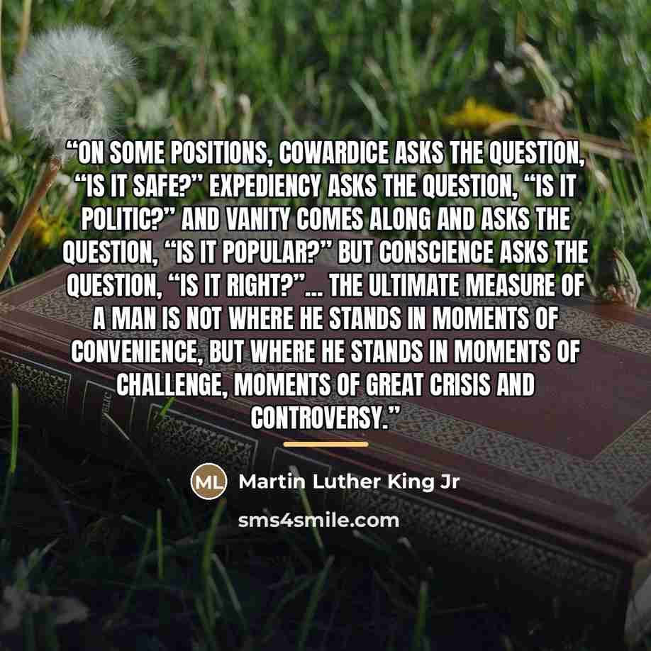 “On some positions, Cowardice asks the question, “Is it safe?” Expediency asks the question, “Is it politic?” And Vanity comes along and asks the question, “Is it popular?” But Conscience asks the question, “Is it right?”... The ultimate measure of a man is not where he stands in moments of…” quote by Martin Luther King Jr