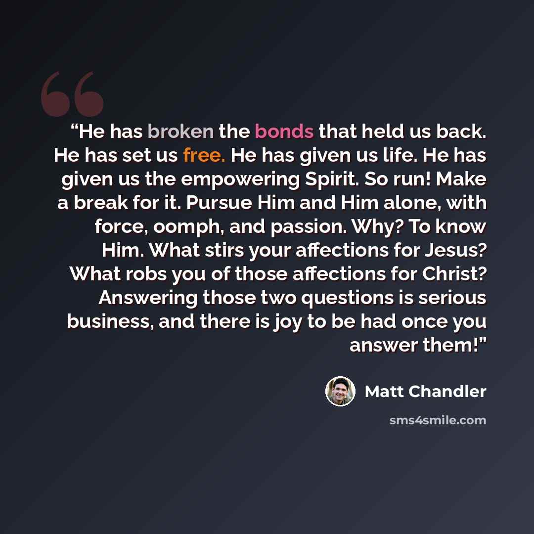 “He has broken the bonds that held us back. He has set us free. He has given us life. He has given us the empowering Spirit. So run! Make a break for it. Pursue Him and Him alone, with force, oomph, and passion. Why? To know Him. What stirs your affections for Jesus? What robs you of those…” quote by Matt Chandler
