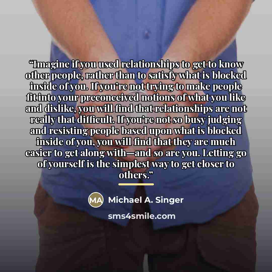 “Imagine if you used relationships to get to know other people, rather than to satisfy what is blocked inside of you. If you’re not trying to make people fit into your preconceived notions of what you like and dislike, you will find that relationships are not really that difficult. If you’re not so…” quote by Michael A. Singer