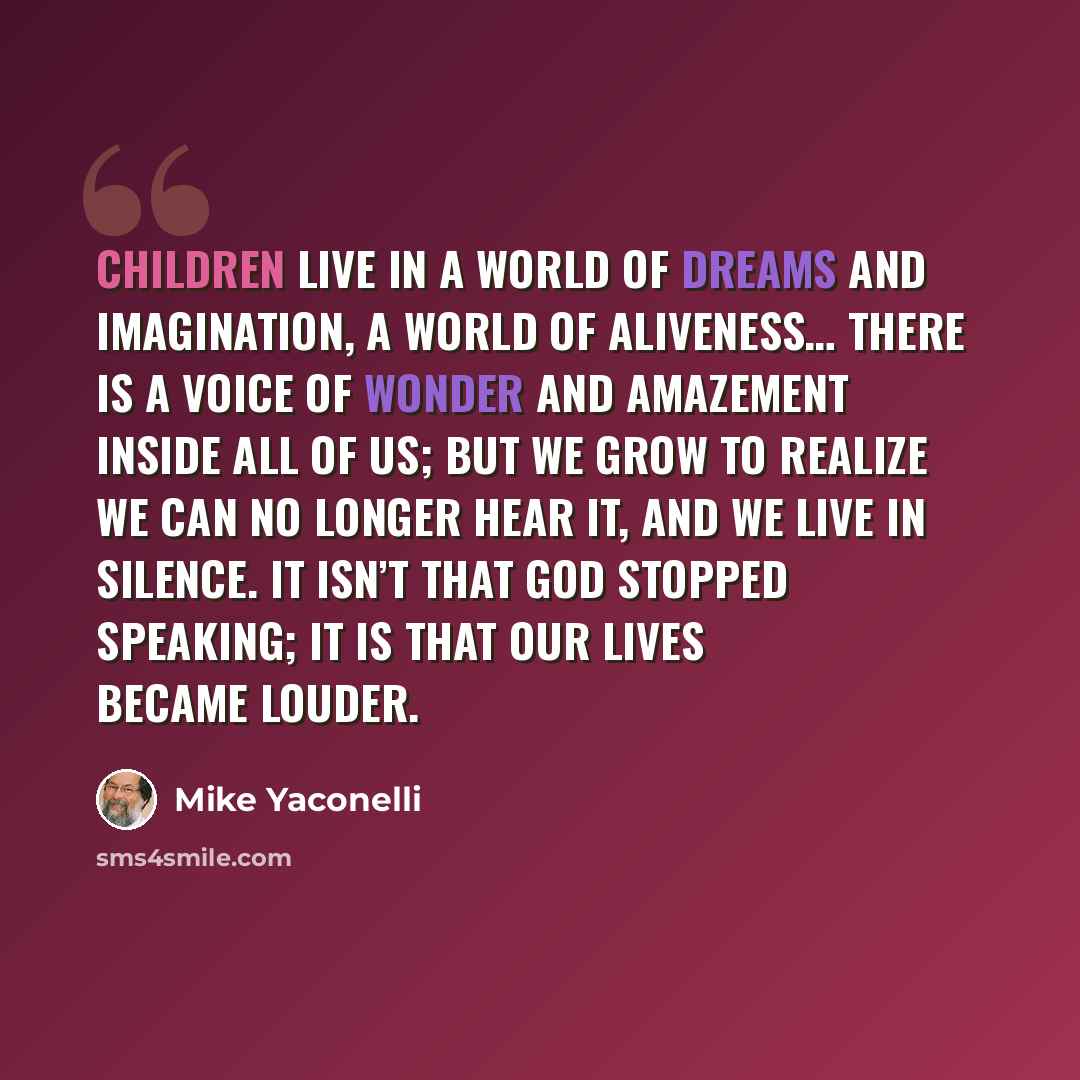 “Children live in a world of dreams and imagination, a world of aliveness… There is a voice of wonder and amazement inside all of us; but we grow to realize we can no longer hear it, and we live in silence. It isn’t that God stopped speaking; it is that our lives became louder.” quote by Mike Yaconelli