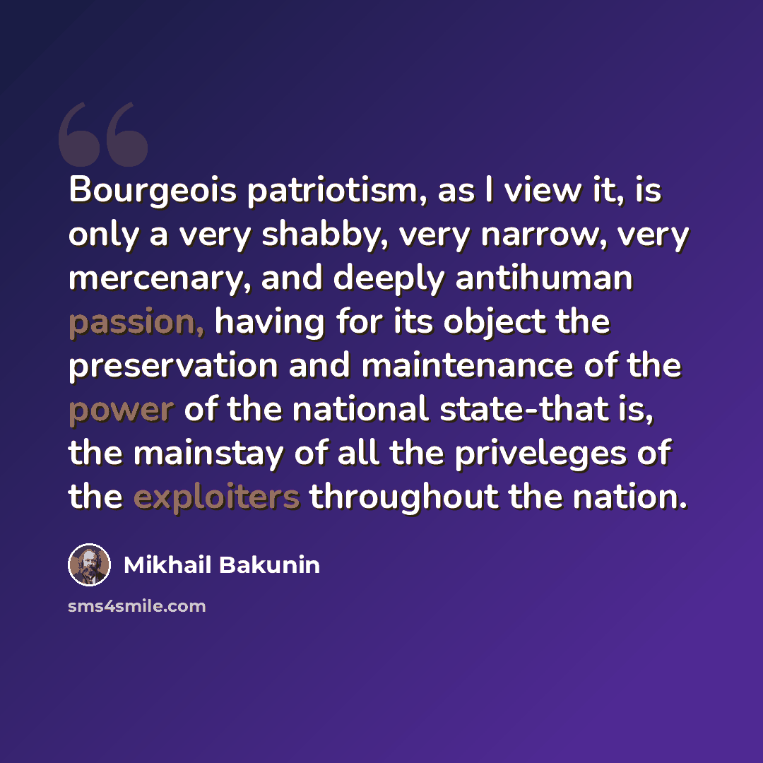 “Bourgeois patriotism, as I view it, is only a very shabby, very narrow, very mercenary, and deeply antihuman passion, having for its object the preservation and maintenance of the power of the national state-that is, the mainstay of all the priveleges of the exploiters throughout the nation.” quote by Mikhail Bakunin