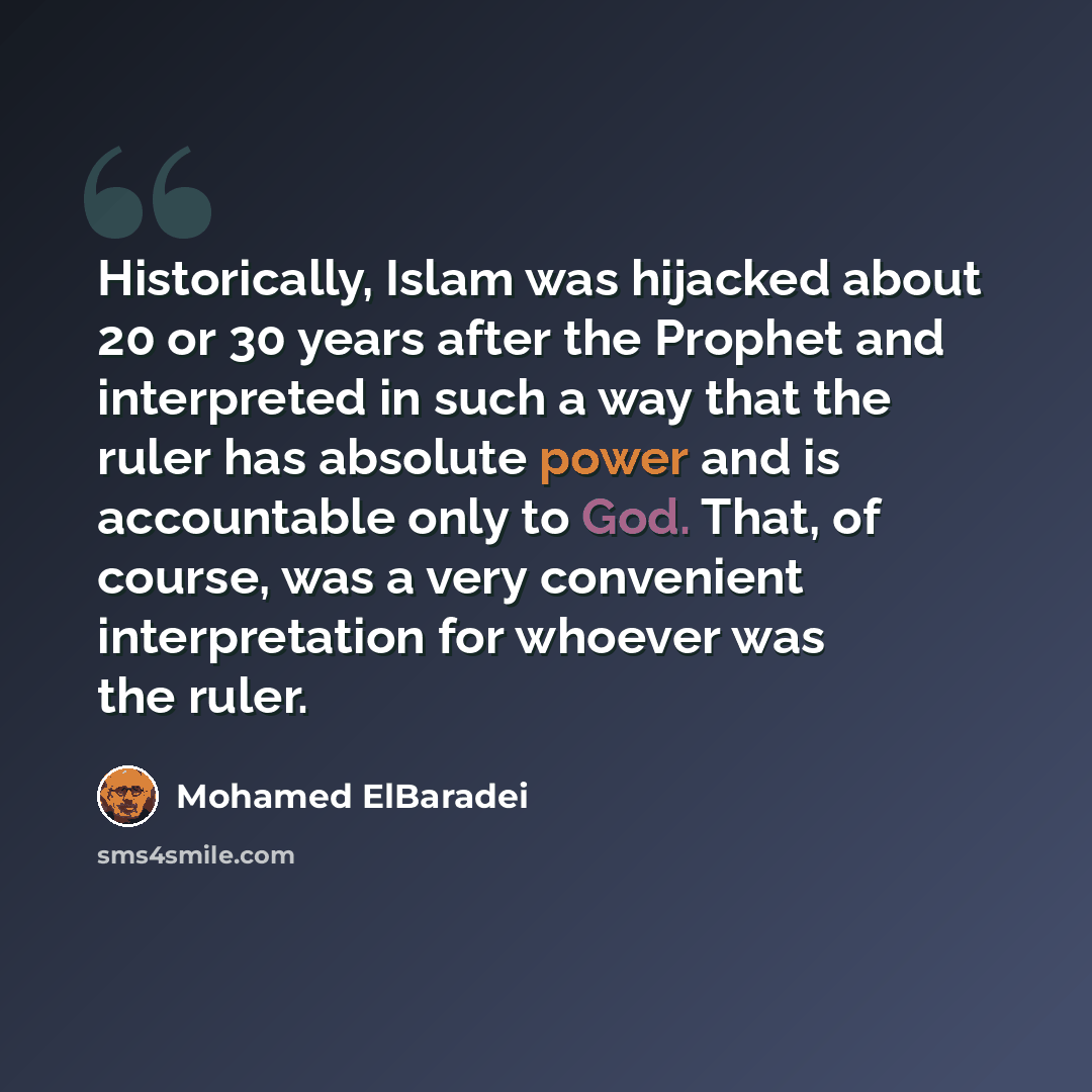 “Historically, Islam was hijacked about 20 or 30 years after the Prophet and interpreted in such a way that the ruler has absolute power and is accountable only to God. That, of course, was a very convenient interpretation for whoever was the ruler.” quote by Mohamed ElBaradei