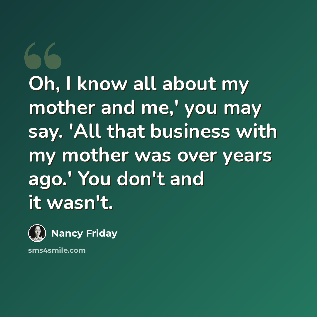 “Oh, I know all about my mother and me,' you may say. 'All that business with my mother was over years ago.' You don't and it wasn't.” quote by Nancy Friday