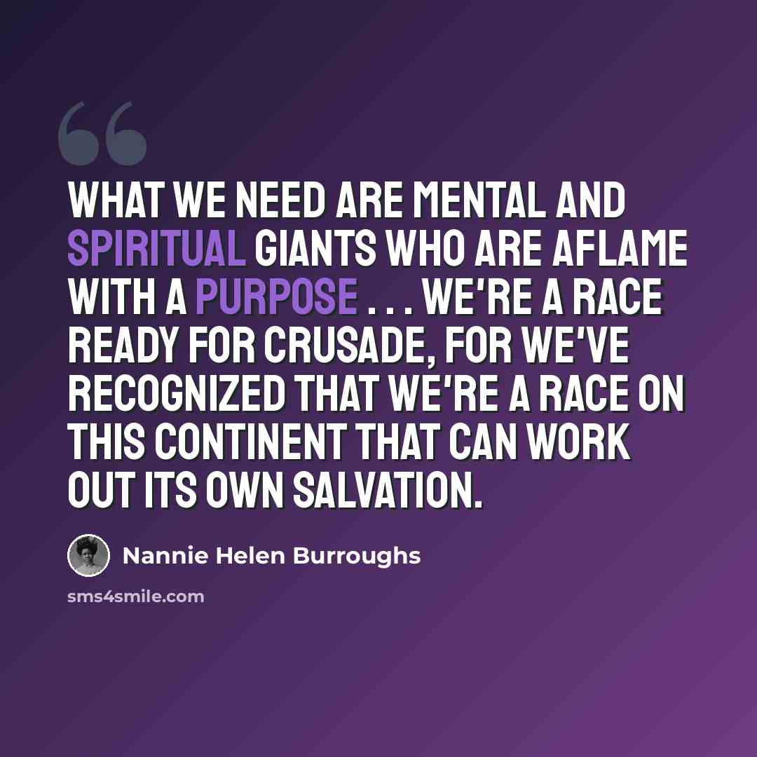 “What we need are mental and spiritual giants who are aflame with a purpose . . . We're a race ready for crusade, for we've recognized that we're a race on this continent that can work out its own salvation.” quote by Nannie Helen Burroughs