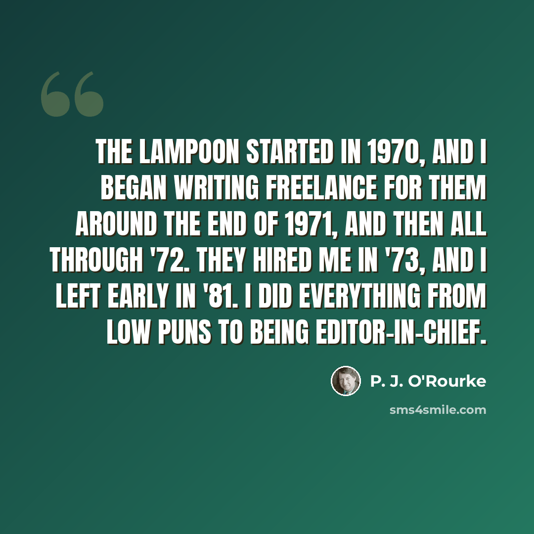 “The Lampoon started in 1970, and I began writing freelance for them around the end of 1971, and then all through '72. They hired me in '73, and I left early in '81. I did everything from low puns to being editor-in-chief.” quote by P. J. O'Rourke
