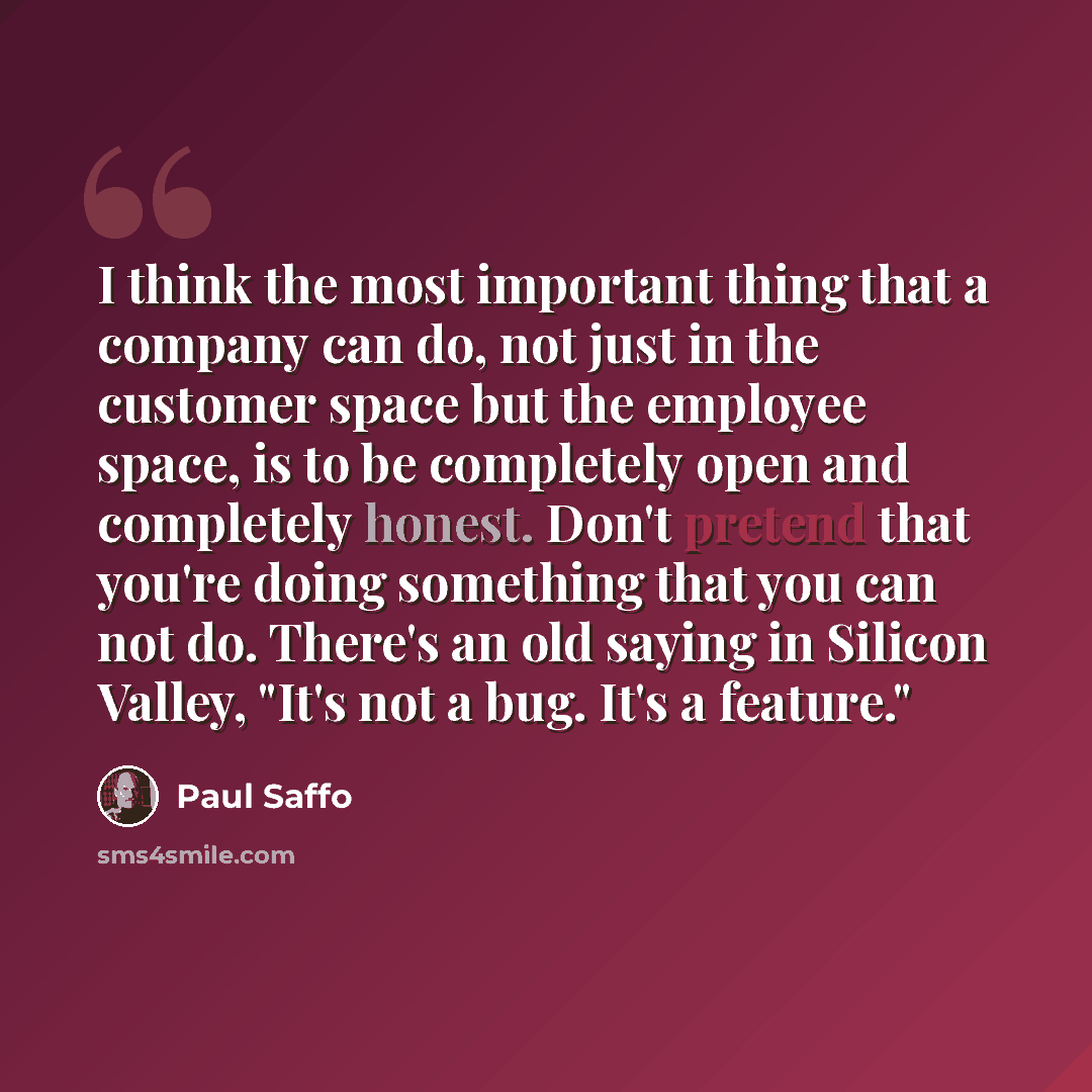 “I think the most important thing that a company can do, not just in the customer space but the employee space, is to be completely open and completely honest. Don't pretend that you're doing something that you can not do. There's an old saying in Silicon Valley, "It's not a bug. It's a feature."” quote by Paul Saffo