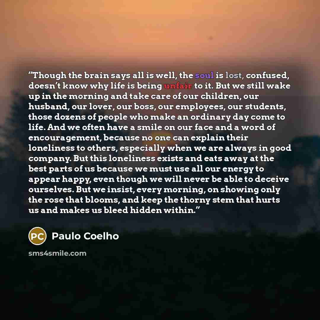 “Though the brain says all is well, the soul is lost, confused, doesn’t know why life is being unfair to it. But we still wake up in the morning and take care of our children, our husband, our lover, our boss, our employees, our students, those dozens of people who make an ordinary day come to…” quote by Paulo Coelho