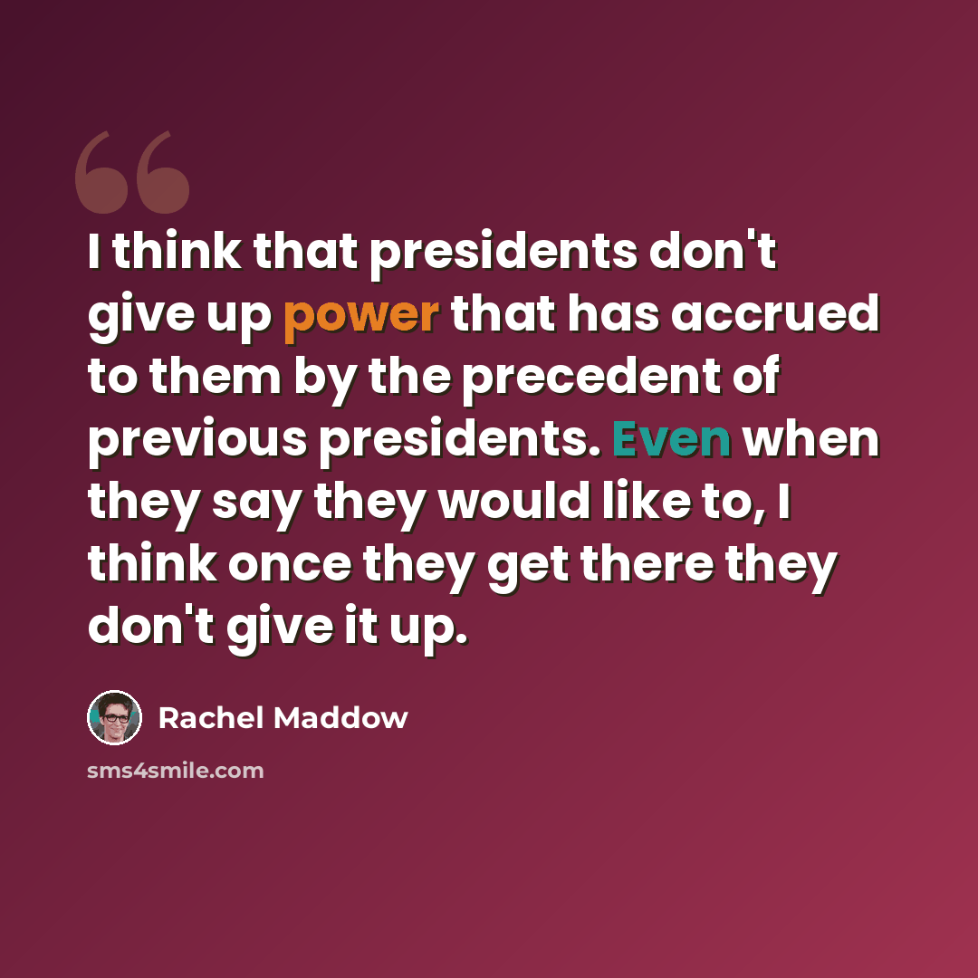 “I think that presidents don't give up power that has accrued to them by the precedent of previous presidents. Even when they say they would like to, I think once they get there they don't give it up.” quote by Rachel Maddow