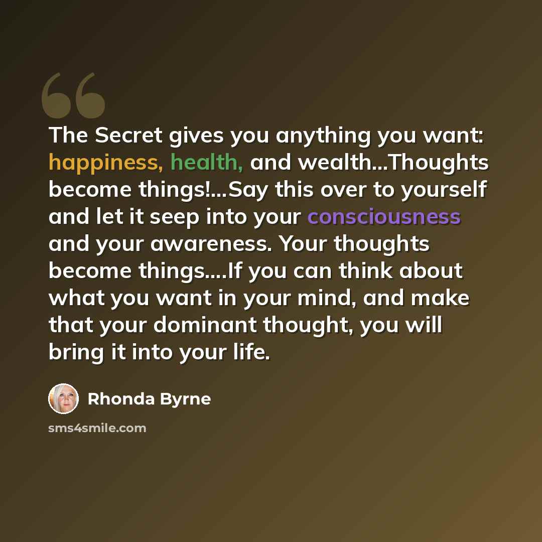“The Secret gives you anything you want: happiness, health, and wealth…Thoughts become things!...Say this over to yourself and let it seep into your consciousness and your awareness. Your thoughts become things….If you can think about what you want in your mind, and make that your dominant thought…” quote by Rhonda Byrne