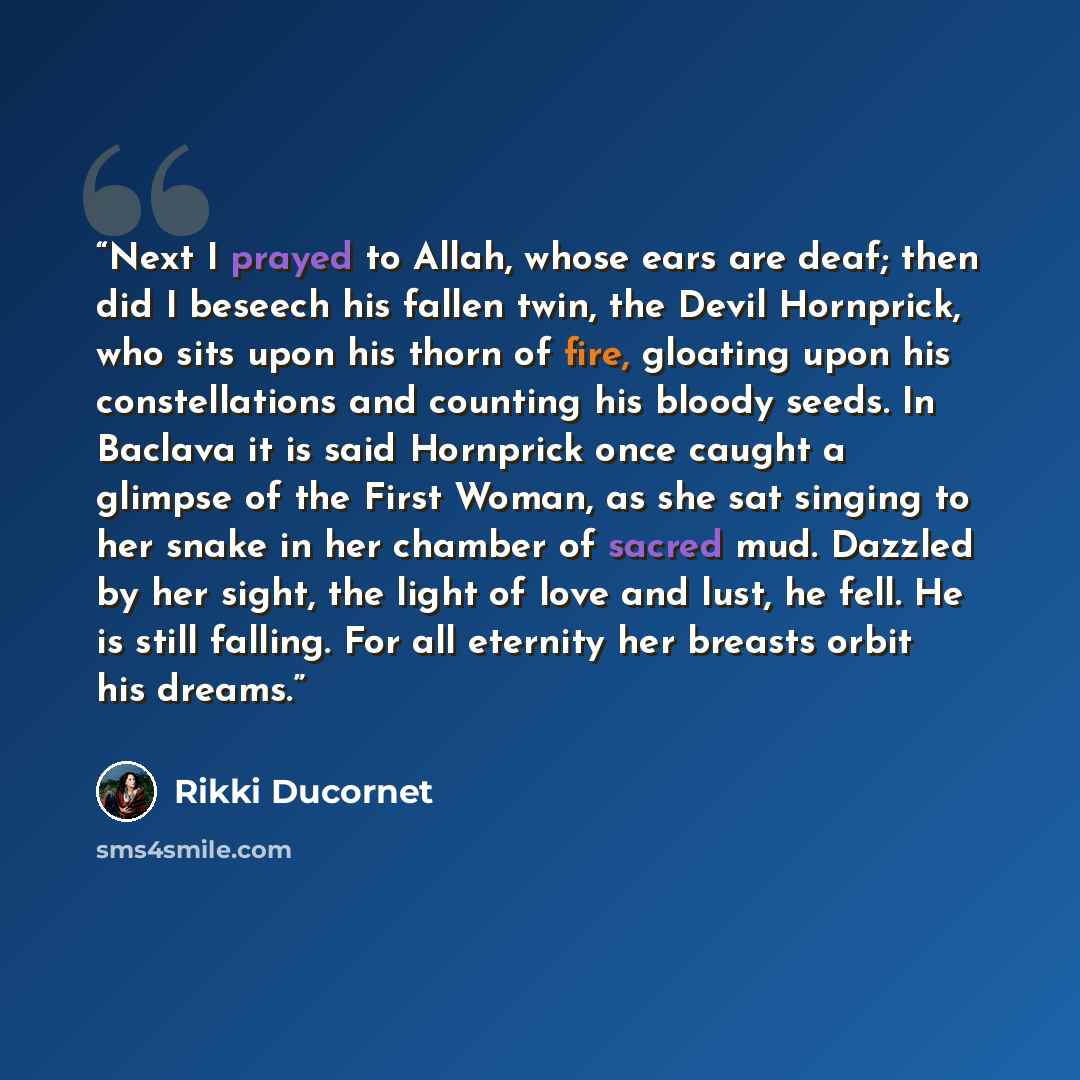“Next I prayed to Allah, whose ears are deaf; then did I beseech his fallen twin, the Devil Hornprick, who sits upon his thorn of fire, gloating upon his constellations and counting his bloody seeds. In Baclava it is said Hornprick once caught a glimpse of the First Woman, as she sat singing to her…” quote by Rikki Ducornet