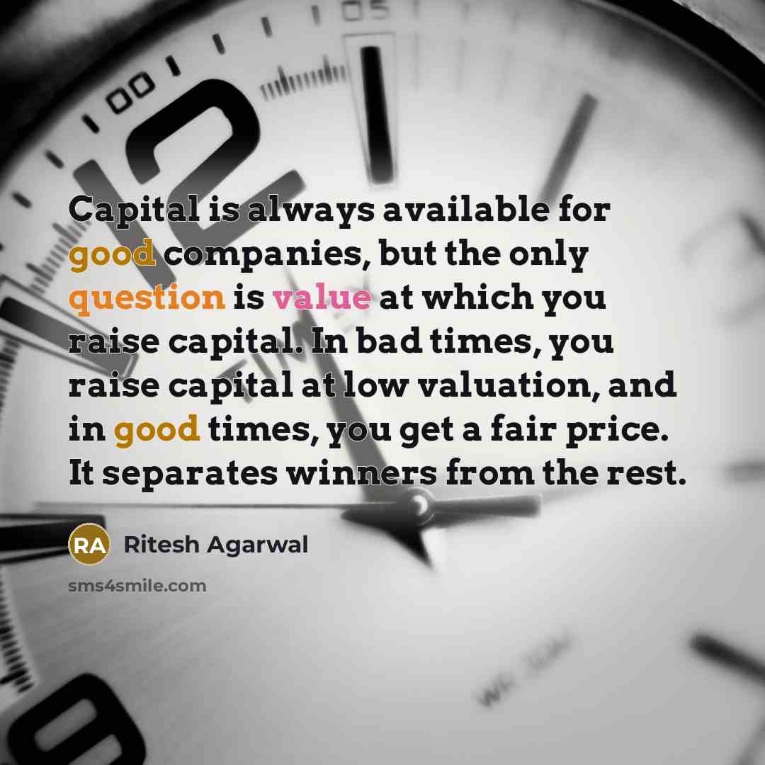 “Capital is always available for good companies, but the only question is value at which you raise capital. In bad times, you raise capital at low valuation, and in good times, you get a fair price. It separates winners from the rest.” quote by Ritesh Agarwal
