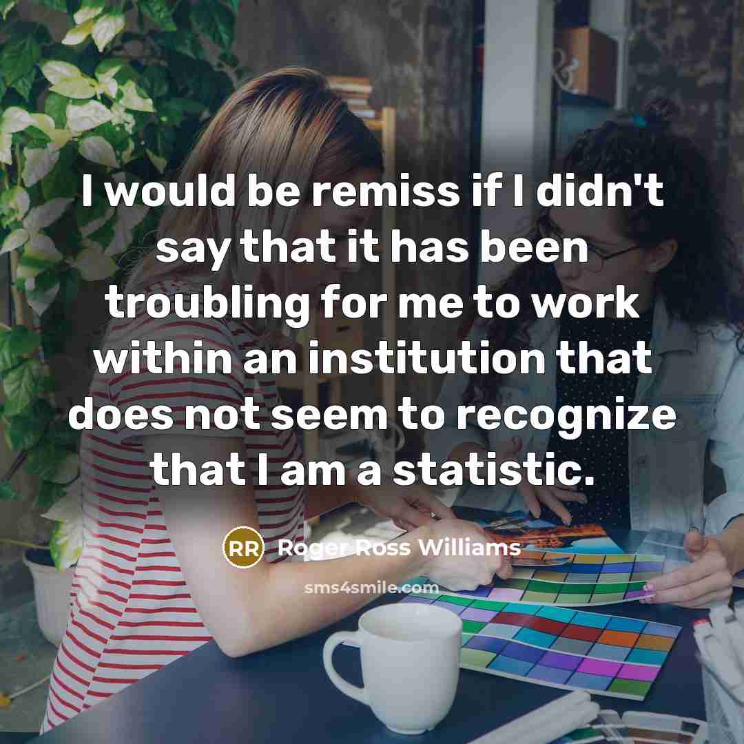 “I would be remiss if I didn't say that it has been troubling for me to work within an institution that does not seem to recognize that I am a statistic.” quote by Roger Ross Williams