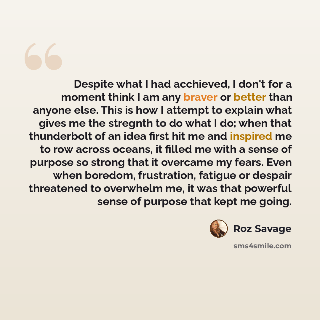 “Despite what I had acchieved, I don't for a moment think I am any braver or better than anyone else. This is how I attempt to explain what gives me the stregnth to do what I do; when that thunderbolt of an idea first hit me and inspired me to row across oceans, it filled me with a sense of purpose…” quote by Roz Savage