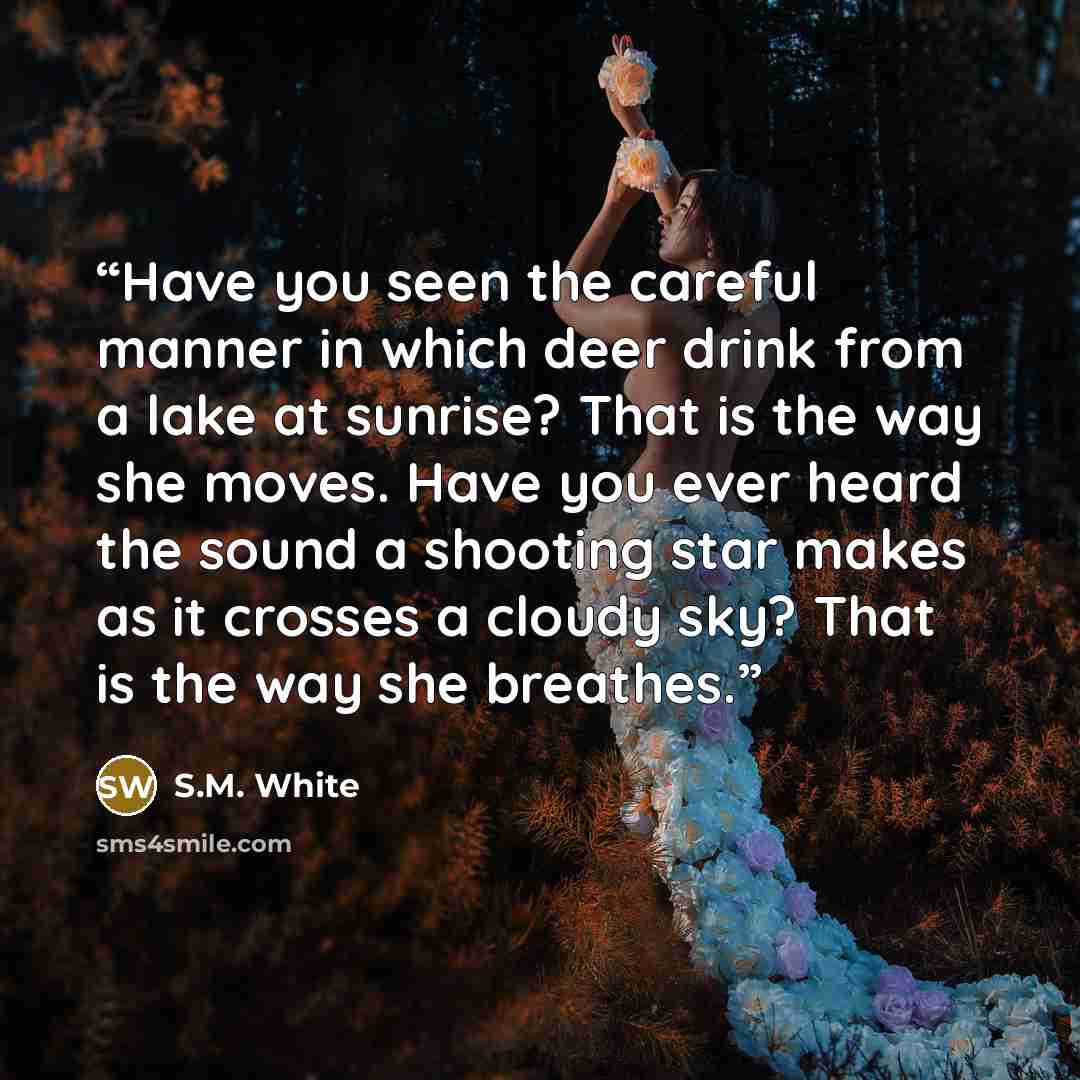 “Have you seen the careful manner in which deer drink from a lake at sunrise? That is the way she moves. Have you ever heard the sound a shooting star makes as it crosses a cloudy sky? That is the way she breathes.” quote by S.M. White