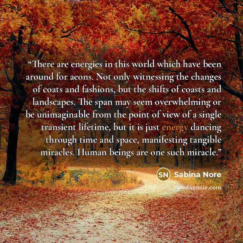 “There are energies in this world which have been around for aeons. Not only witnessing the changes of coats and fashions, but the shifts of coasts and landscapes. The span may seem overwhelming or be unimaginable from the point of view of a single transient lifetime, but it is just energy dancing…” quote by Sabina Nore