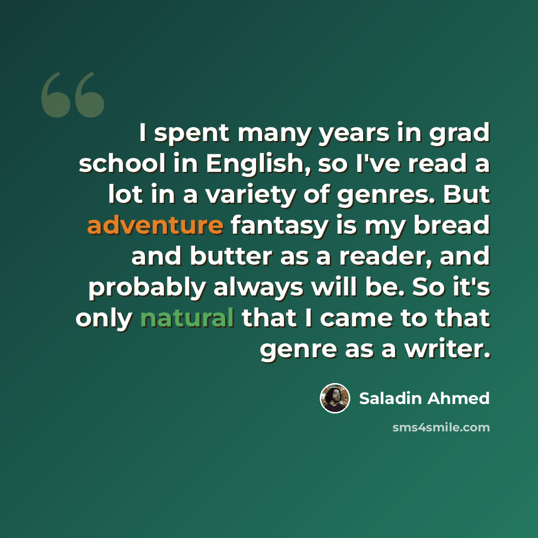 “I spent many years in grad school in English, so I've read a lot in a variety of genres. But adventure fantasy is my bread and butter as a reader, and probably always will be. So it's only natural that I came to that genre as a writer.” quote by Saladin Ahmed
