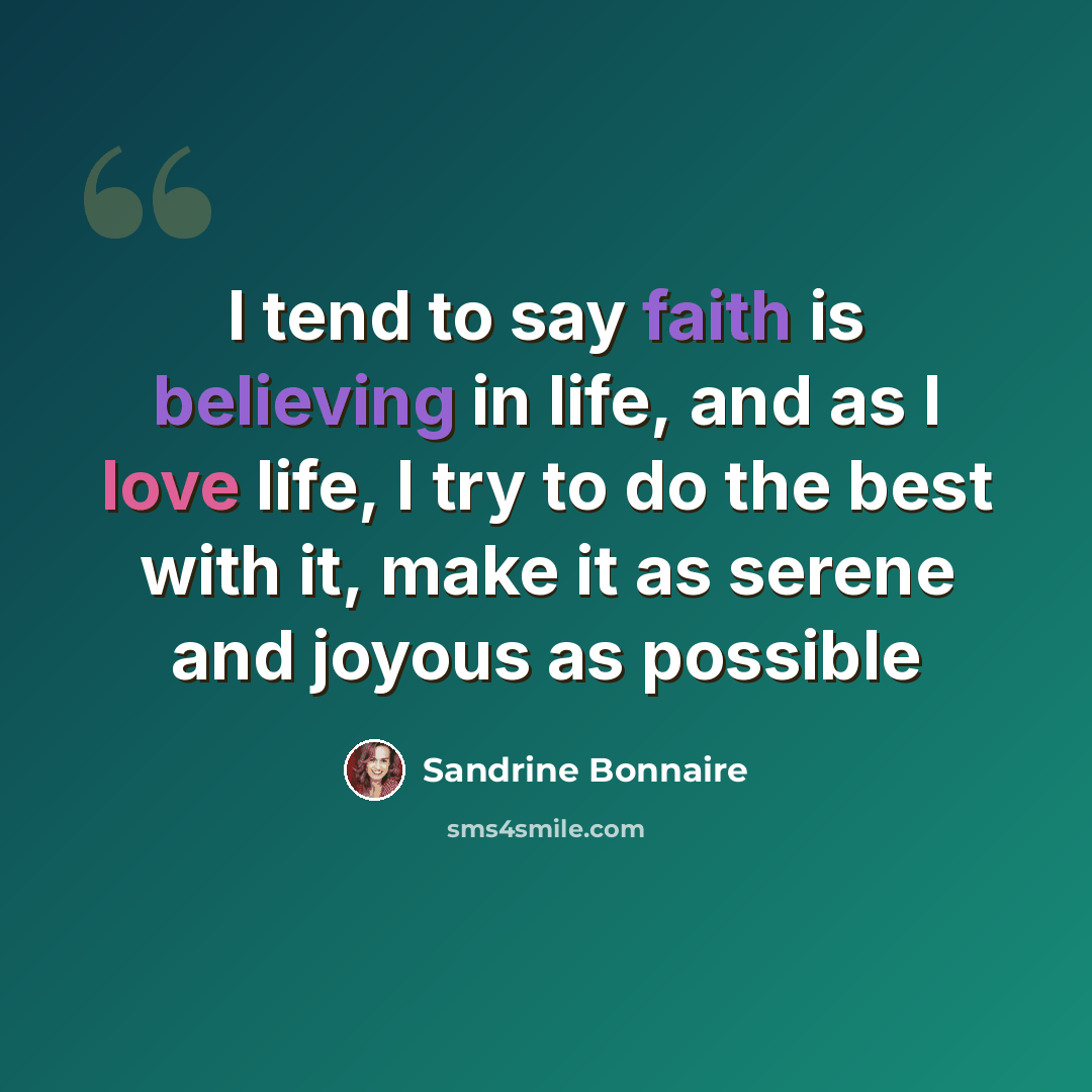 “I tend to say faith is believing in life, and as I love life, I try to do the best with it, make it as serene and joyous as possible” quote by Sandrine Bonnaire