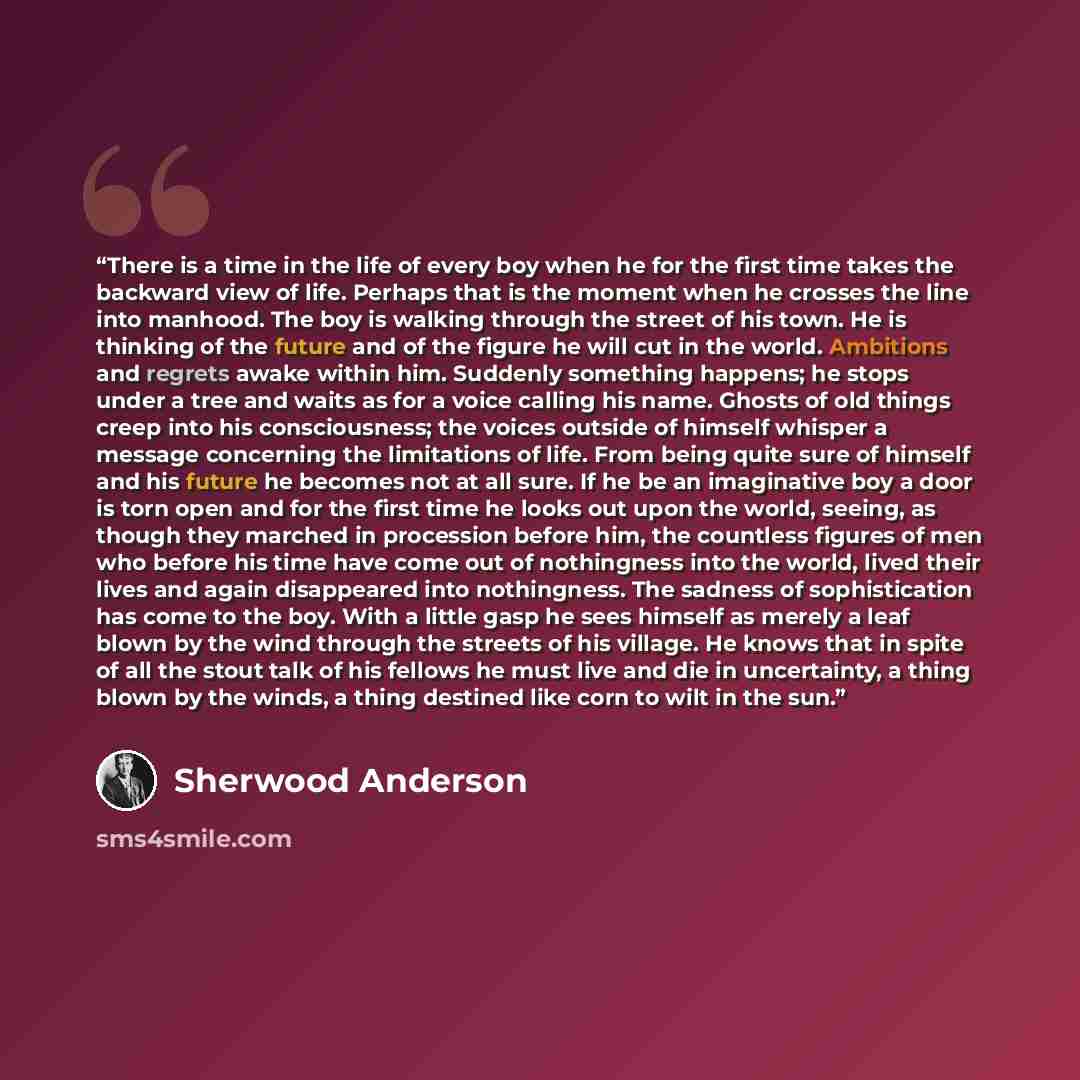 “There is a time in the life of every boy when he for the first time takes the backward view of life. Perhaps that is the moment when he crosses the line into manhood. The boy is walking through the street of his town. He is thinking of the future and of the figure he will cut in the world…” quote by Sherwood Anderson