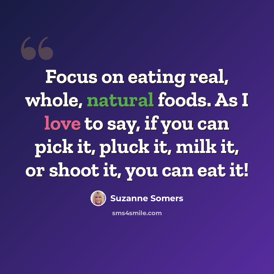 “Focus on eating real, whole, natural foods. As I love to say, if you can pick it, pluck it, milk it, or shoot it, you can eat it!” quote by Suzanne Somers