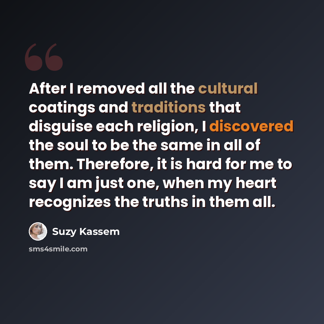 “After I removed all the cultural coatings and traditions that disguise each religion, I discovered the soul to be the same in all of them. Therefore, it is hard for me to say I am just one, when my heart recognizes the truths in them all.” quote by Suzy Kassem