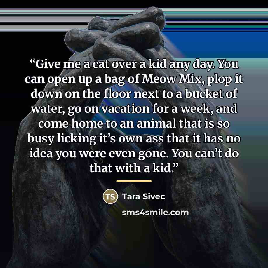 “Give me a cat over a kid any day. You can open up a bag of Meow Mix, plop it down on the floor next to a bucket of water, go on vacation for a week, and come home to an animal that is so busy licking it’s own ass that it has no idea you were even gone. You can’t do that with a kid.” quote by Tara Sivec