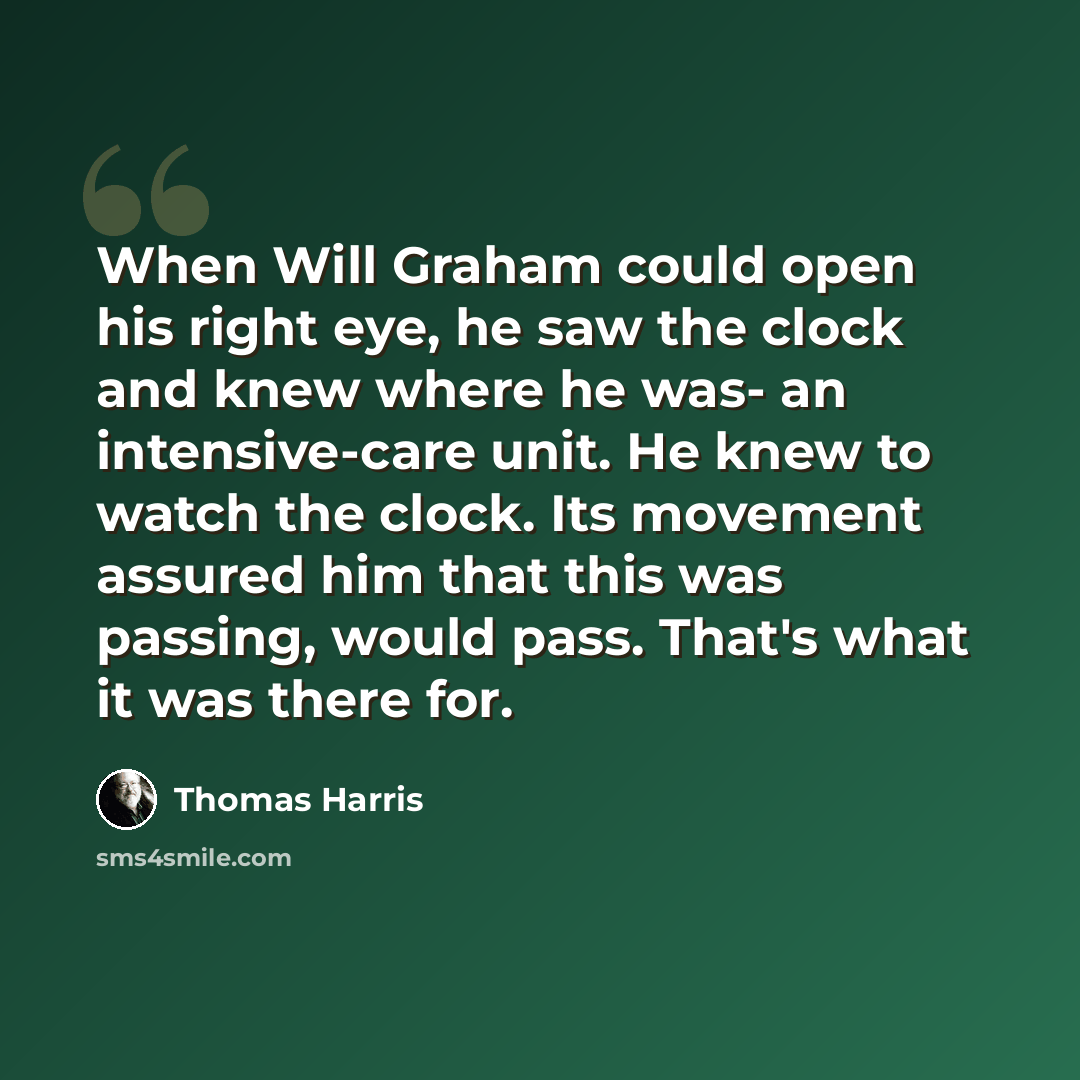“When Will Graham could open his right eye, he saw the clock and knew where he was- an intensive-care unit. He knew to watch the clock. Its movement assured him that this was passing, would pass. That's what it was there for.” quote by Thomas Harris