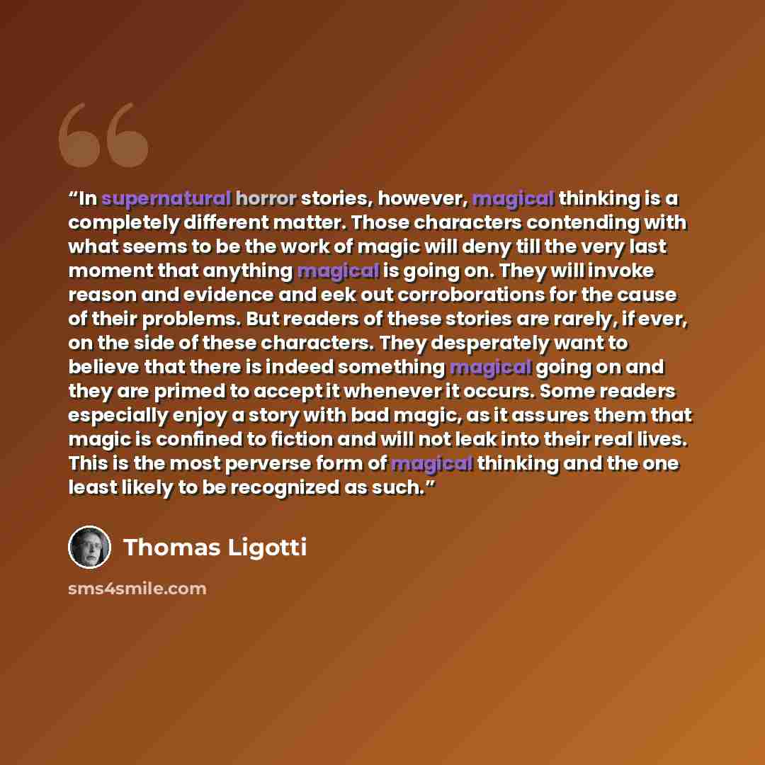 “In supernatural horror stories, however, magical thinking is a completely different matter. Those characters contending with what seems to be the work of magic will deny till the very last moment that anything magical is going on. They will invoke reason and evidence and eek out corroborations for…” quote by Thomas Ligotti