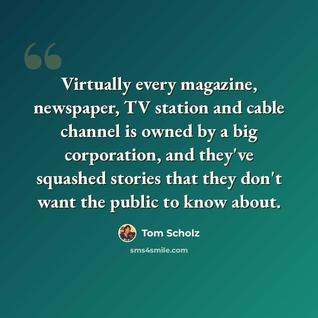 “Virtually every magazine, newspaper, TV station and cable channel is owned by a big corporation, and they've squashed stories that they don't want the public to know about.” quote by Tom Scholz