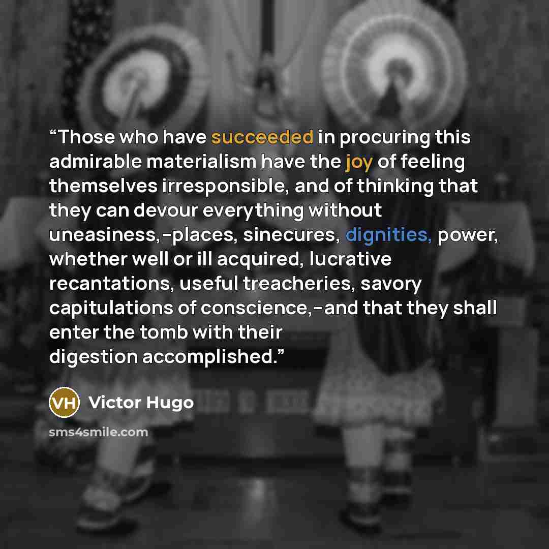“Those who have succeeded in procuring this admirable materialism have the joy of feeling themselves irresponsible, and of thinking that they can devour everything without uneasiness,--places, sinecures, dignities, power, whether well or ill acquired, lucrative recantations, useful treacheries…” quote by Victor Hugo