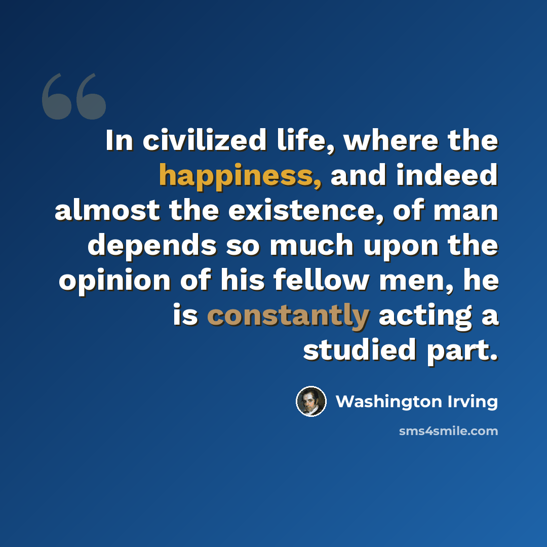 “In civilized life, where the happiness, and indeed almost the existence, of man depends so much upon the opinion of his fellow men, he is constantly acting a studied part.” quote by Washington Irving