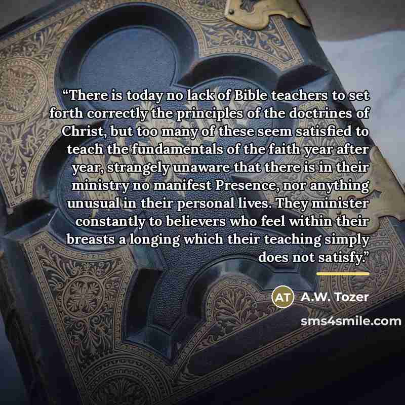 “There is today no lack of Bible teachers to set forth correctly the principles of the doctrines of Christ, but too many of these seem satisfied to teach the fundamentals of the faith year after year, strangely unaware that there is in their ministry no manifest Presence, nor anything unusual in…” quote by A.W. Tozer