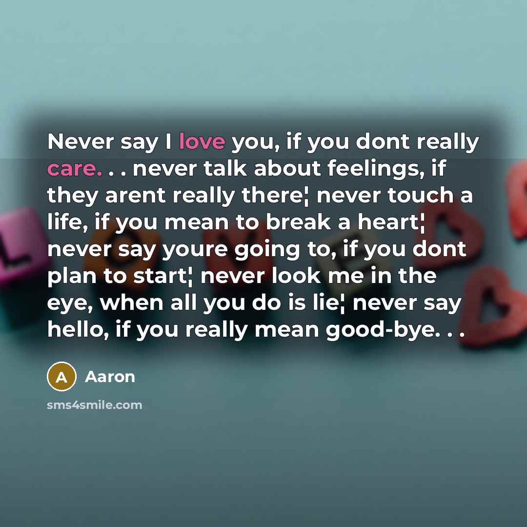 “Never say I love you, if you dont really care. . . never talk about feelings, if they arent really there¦ never touch a life, if you mean to break a heart¦ never say youre going to, if you dont plan to start¦ never look me in the eye, when all you do is lie¦ never say hello, if you really mean…” quote by AaRon