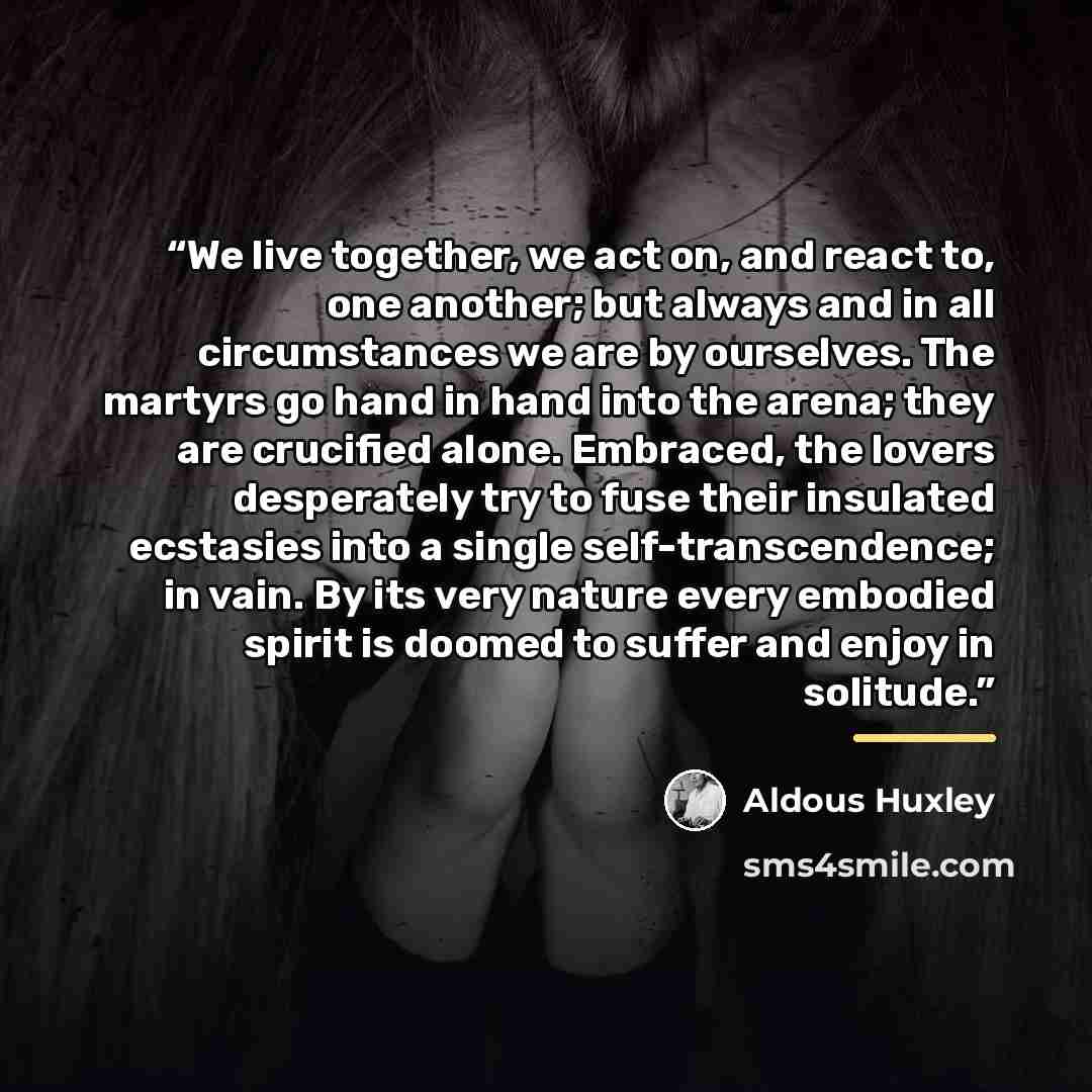 “We live together, we act on, and react to, one another; but always and in all circumstances we are by ourselves. The martyrs go hand in hand into the arena; they are crucified alone. Embraced, the lovers desperately try to fuse their insulated ecstasies into a single self-transcendence; in vain…” quote by Aldous Huxley