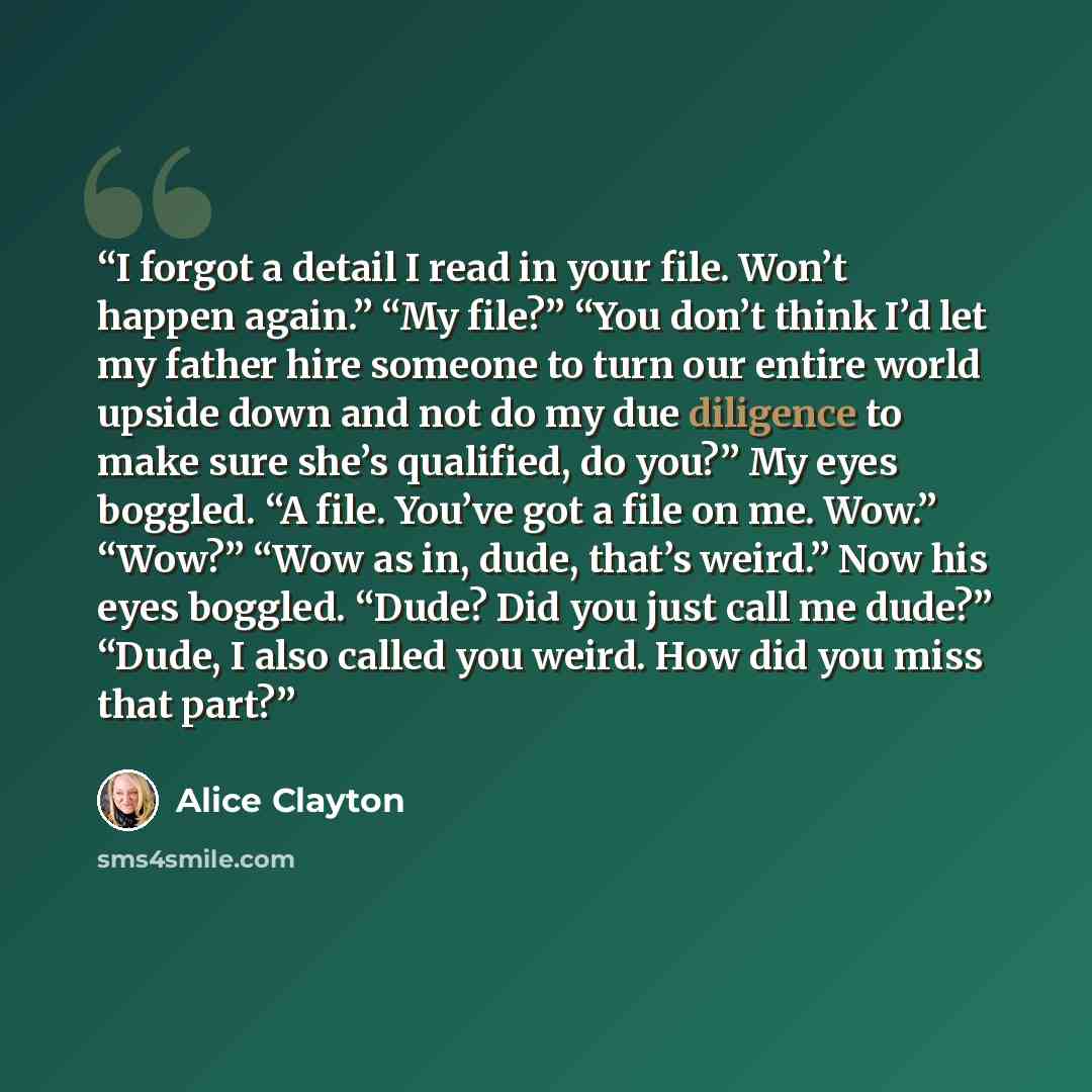 “I forgot a detail I read in your file. Won’t happen again.” “My file?” “You don’t think I’d let my father hire someone to turn our entire world upside down and not do my due diligence to make sure she’s qualified, do you?” My eyes boggled. “A file. You’ve got a file on me. Wow.” “Wow?” “Wow as in…” quote by Alice Clayton