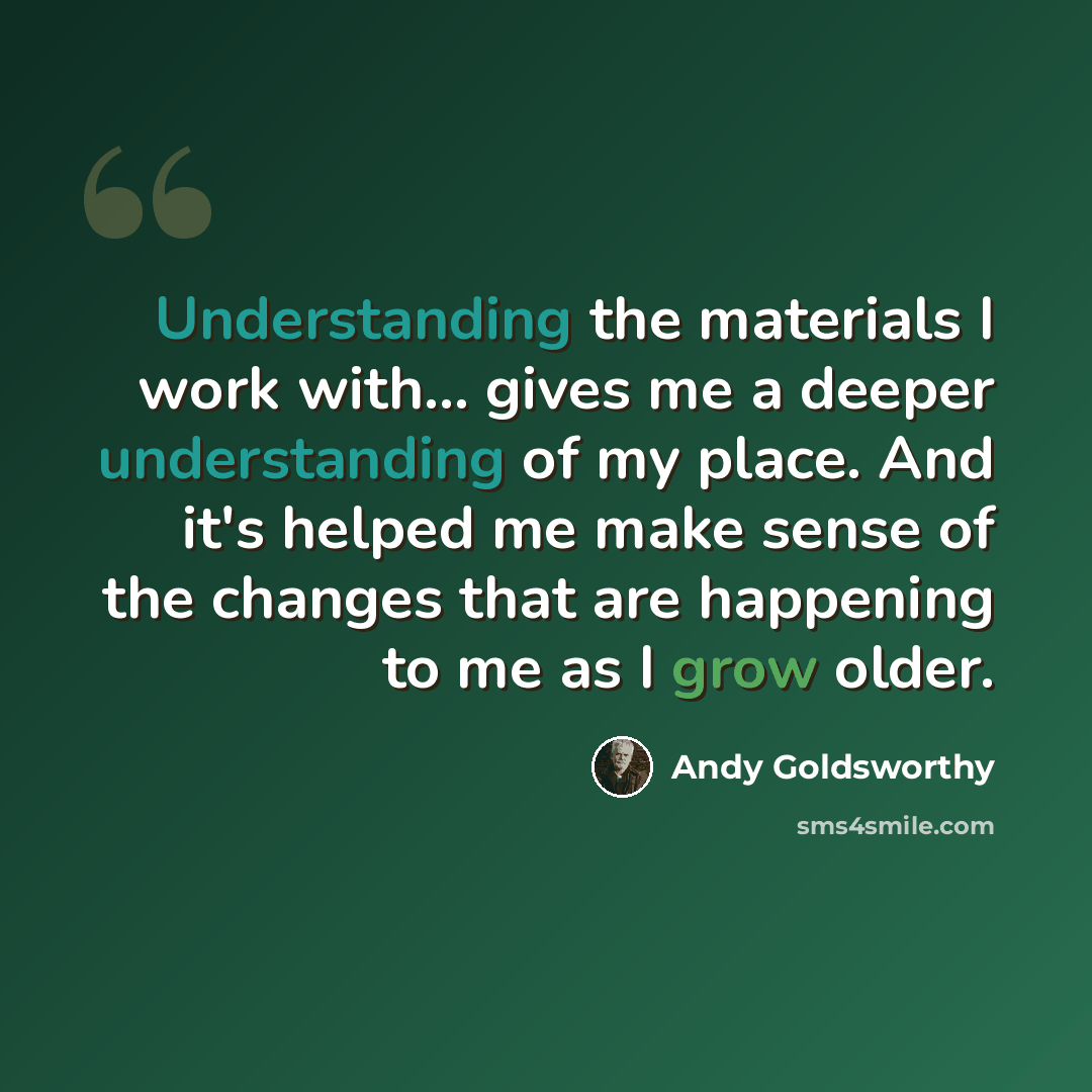 “Understanding the materials I work with... gives me a deeper understanding of my place. And it's helped me make sense of the changes that are happening to me as I grow older.” quote by Andy Goldsworthy