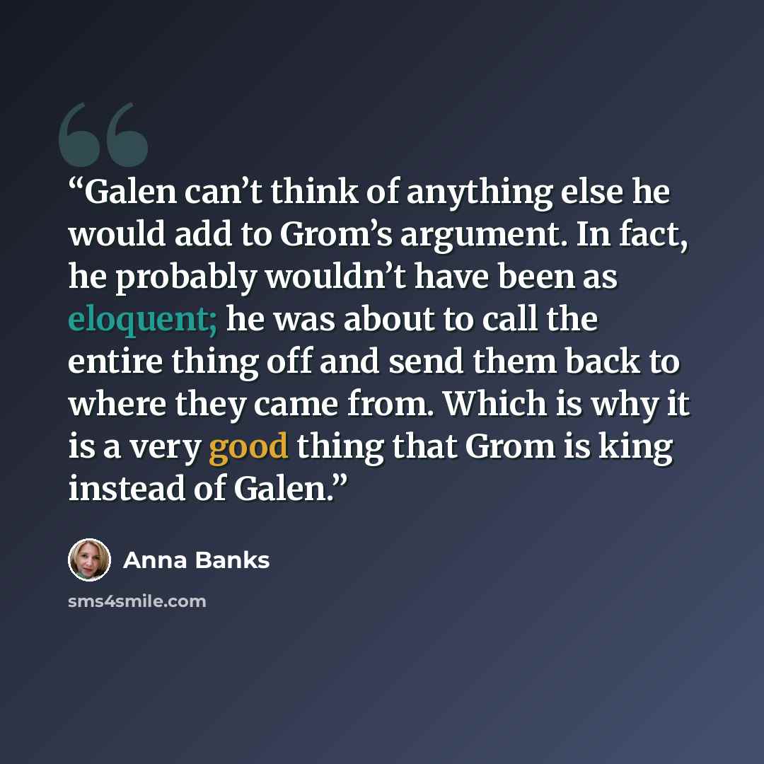 “Galen can’t think of anything else he would add to Grom’s argument. In fact, he probably wouldn’t have been as eloquent; he was about to call the entire thing off and send them back to where they came from. Which is why it is a very good thing that Grom is king instead of Galen.” quote by Anna Banks