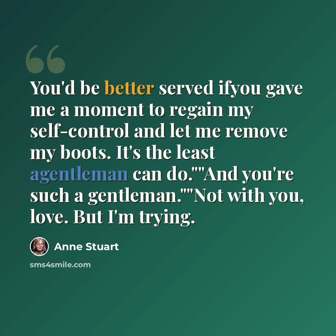 “You'd be better served ifyou gave me a moment to regain my self-control and let me remove my boots. It's the least agentleman can do.""And you're such a gentleman.""Not with you, love. But I'm trying.” quote by Anne Stuart