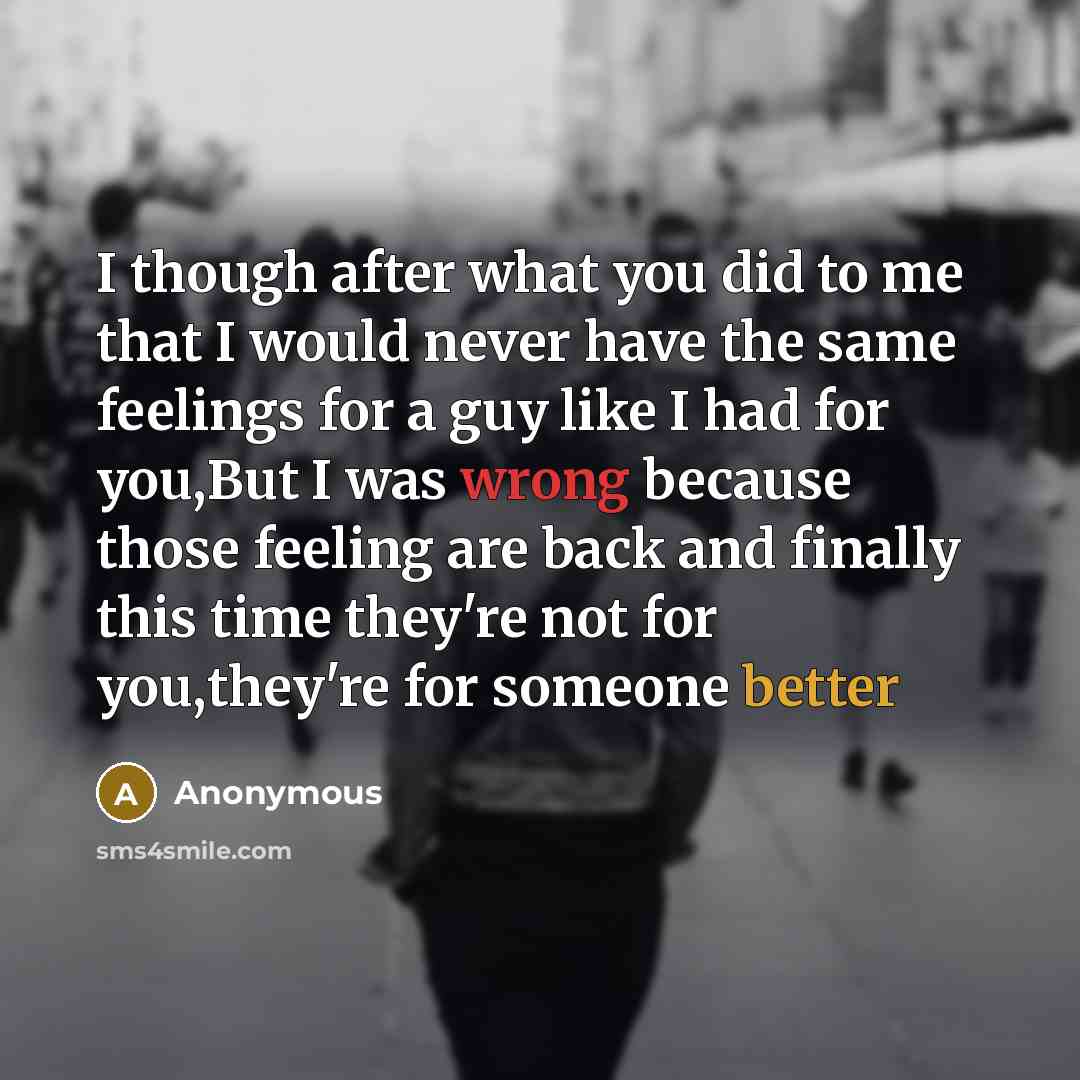 “I though after what you did to me that I would never have the same feelings for a guy like I had for you,But I was wrong because those feeling are back and finally this time they're not for you,they're for someone better” quote by Anonymous