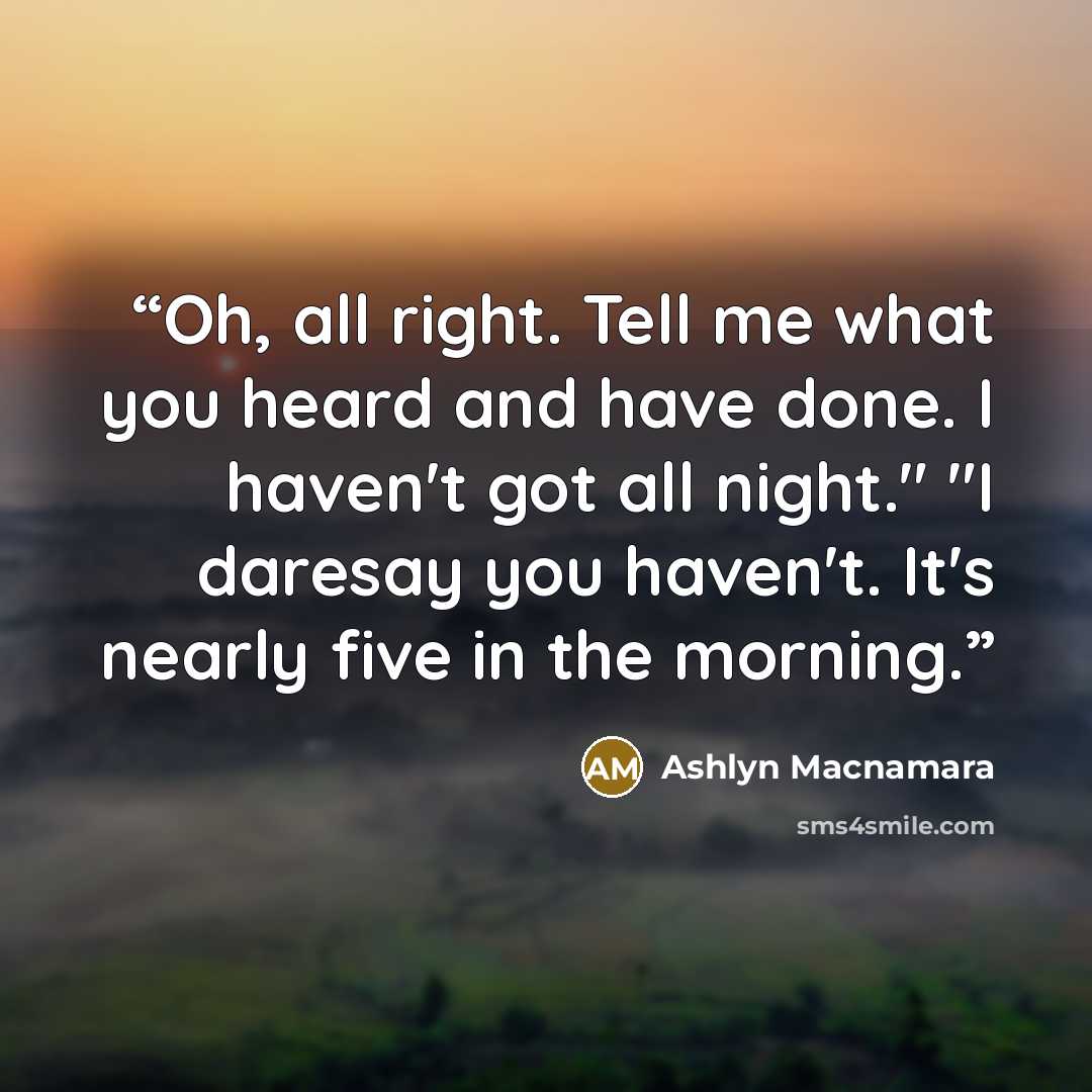 “Oh, all right. Tell me what you heard and have done. I haven't got all night." "I daresay you haven't. It's nearly five in the morning.” quote by Ashlyn Macnamara